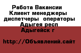 Работа Вакансии - Клиент-менеджеры, диспетчеры, операторы. Адыгея респ.,Адыгейск г.